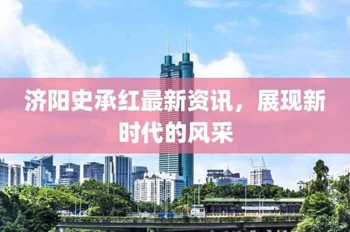 济阳史承红最新资讯，展现新时代的风采