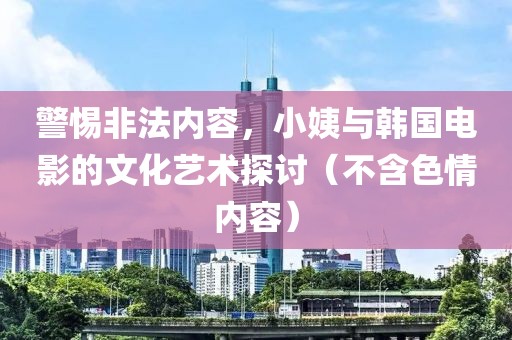 警惕非法内容，小姨与韩国电影的文化艺术探讨（不含色情内容）