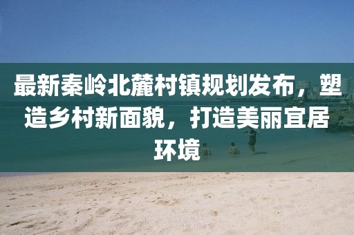 最新秦岭北麓村镇规划发布，塑造乡村新面貌，打造美丽宜居环境