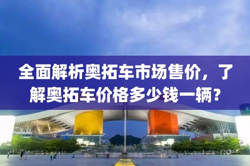全面解析奥拓车市场售价，了解奥拓车价格多少钱一辆？
