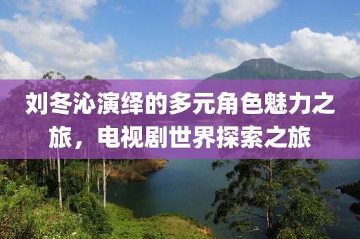 刘冬沁演绎的多元角色魅力之旅，电视剧世界探索之旅