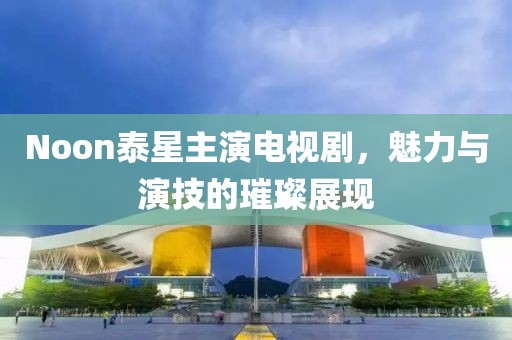 Noon泰星主演电视剧，魅力与演技的璀璨展现
