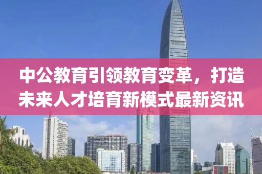 中公教育引领教育变革，打造未来人才培育新模式最新资讯