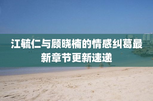 江毓仁与顾晓楠的情感纠葛最新章节更新速递