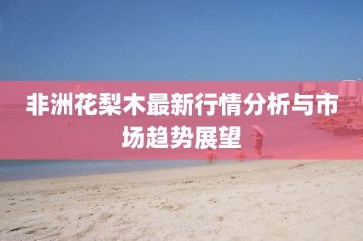 非洲花梨木最新行情分析与市场趋势展望