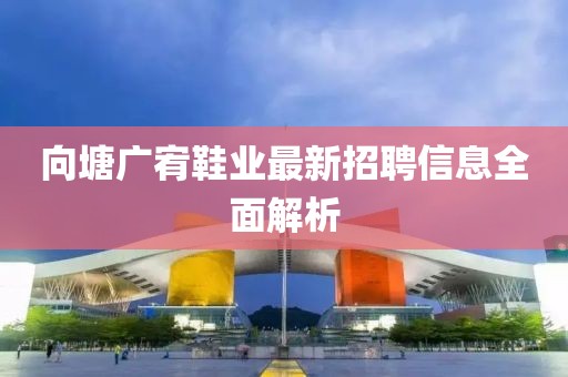 向塘广宥鞋业最新招聘信息全面解析