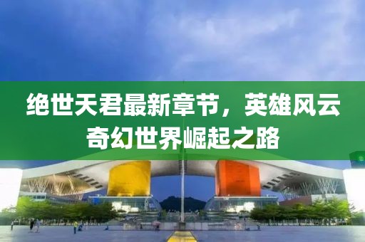 绝世天君最新章节，英雄风云奇幻世界崛起之路