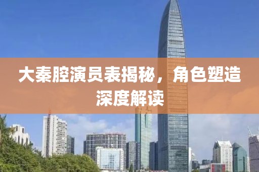 大秦腔演员表揭秘，角色塑造深度解读