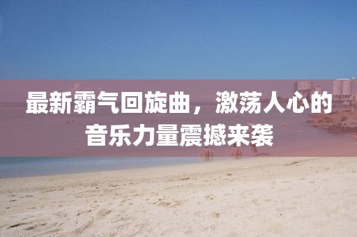 最新霸气回旋曲，激荡人心的音乐力量震撼来袭