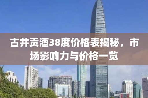 古井贡酒38度价格表揭秘，市场影响力与价格一览