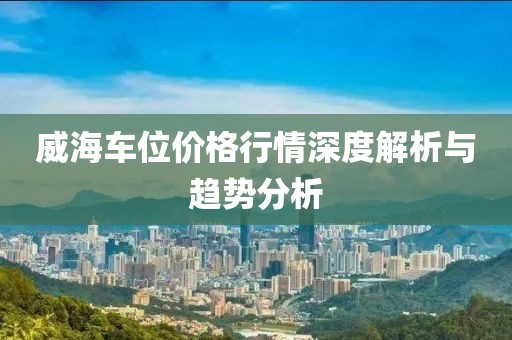 威海车位价格行情深度解析与趋势分析