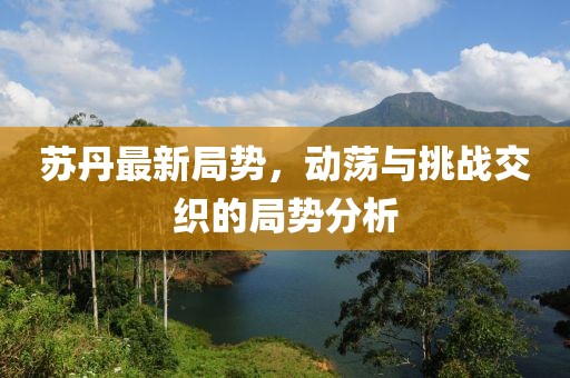苏丹最新局势，动荡与挑战交织的局势分析