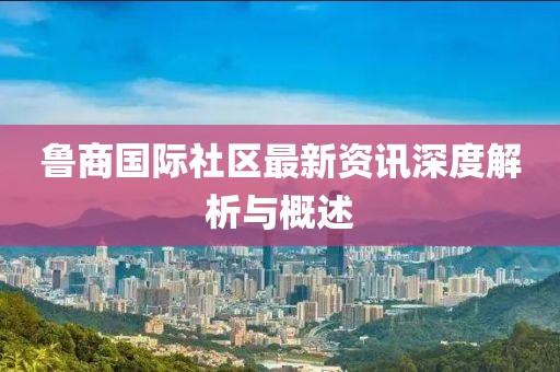 鲁商国际社区最新资讯深度解析与概述