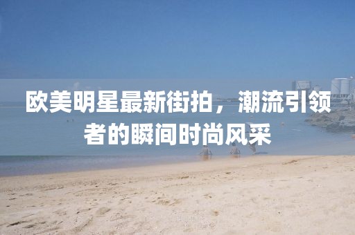 欧美明星最新街拍，潮流引领者的瞬间时尚风采