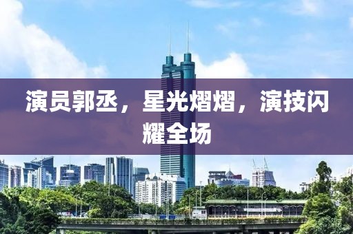 演员郭丞，星光熠熠，演技闪耀全场