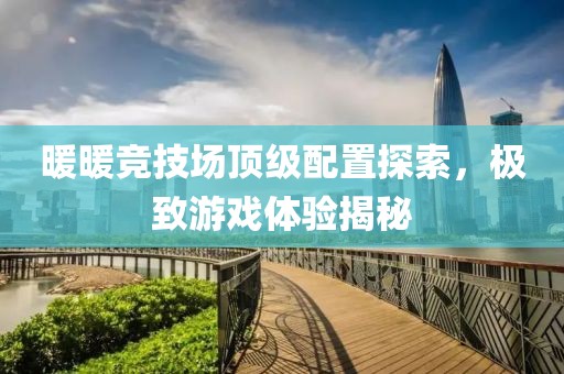 暖暖竞技场顶级配置探索，极致游戏体验揭秘