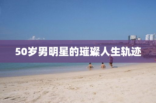 50岁男明星的璀璨人生轨迹