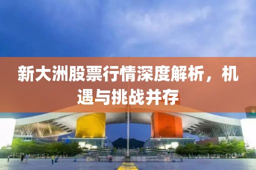 新大洲股票行情深度解析，机遇与挑战并存