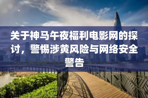 关于神马午夜福利电影网的探讨，警惕涉黄风险与网络安全警告