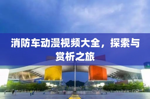 消防车动漫视频大全，探索与赏析之旅