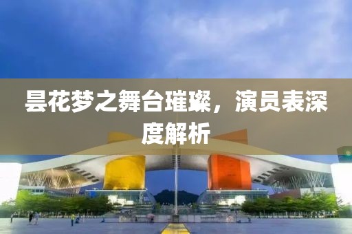 昙花梦之舞台璀璨，演员表深度解析