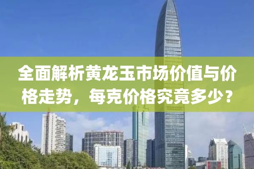 全面解析黄龙玉市场价值与价格走势，每克价格究竟多少？