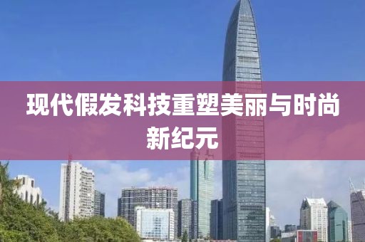 现代假发科技重塑美丽与时尚新纪元