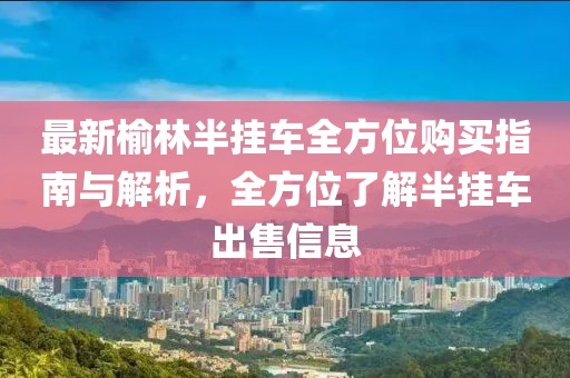 最新榆林半挂车全方位购买指南与解析，全方位了解半挂车出售信息