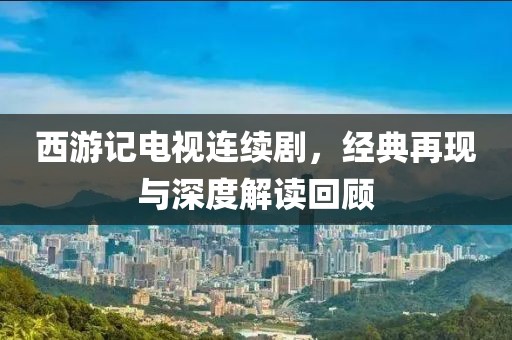 西游记电视连续剧，经典再现与深度解读回顾