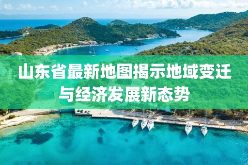 山东省最新地图揭示地域变迁与经济发展新态势