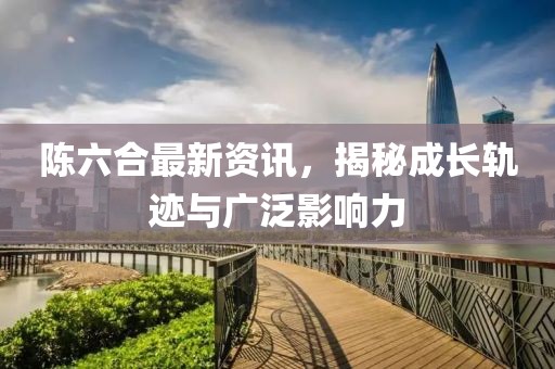 陈六合最新资讯，揭秘成长轨迹与广泛影响力