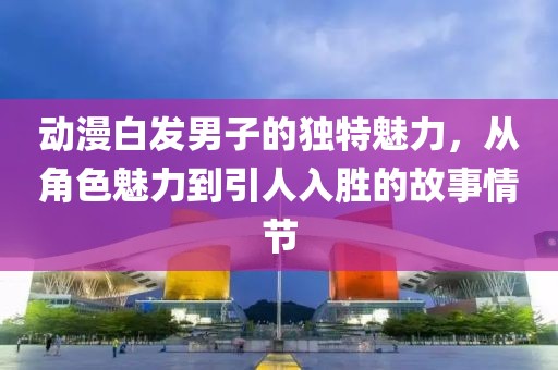 动漫白发男子的独特魅力，从角色魅力到引人入胜的故事情节