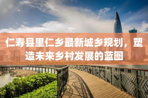 仁寿县里仁乡最新城乡规划，塑造未来乡村发展的蓝图