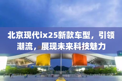 北京现代ix25新款车型，引领潮流，展现未来科技魅力