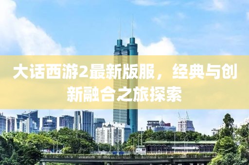 大话西游2最新版服，经典与创新融合之旅探索