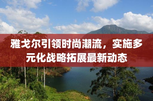 雅戈尔引领时尚潮流，实施多元化战略拓展最新动态