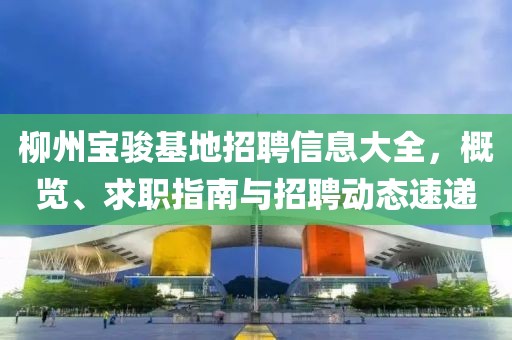 柳州宝骏基地招聘信息大全，概览、求职指南与招聘动态速递