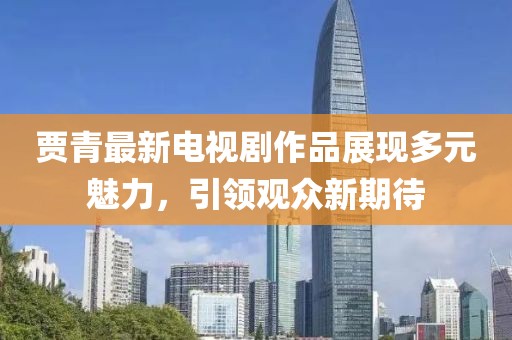 贾青最新电视剧作品展现多元魅力，引领观众新期待
