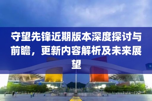 守望先锋近期版本深度探讨与前瞻，更新内容解析及未来展望
