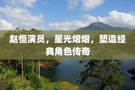 赵恒演员，星光熠熠，塑造经典角色传奇