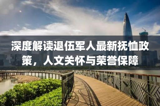 深度解读退伍军人最新抚恤政策，人文关怀与荣誉保障
