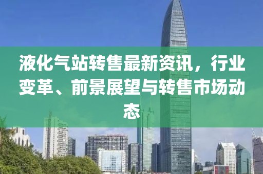 液化气站转售最新资讯，行业变革、前景展望与转售市场动态