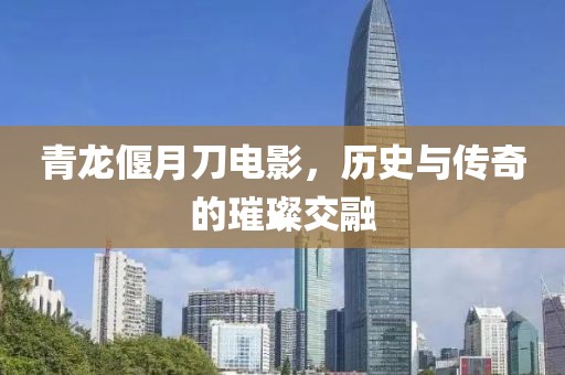 青龙偃月刀电影，历史与传奇的璀璨交融