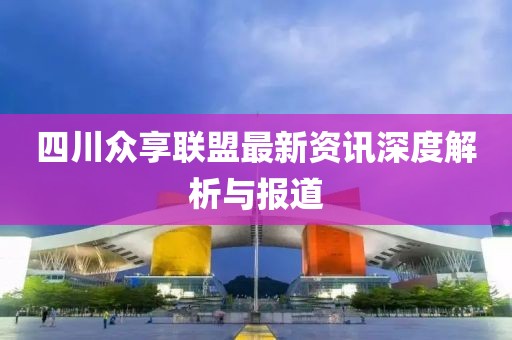 四川众享联盟最新资讯深度解析与报道