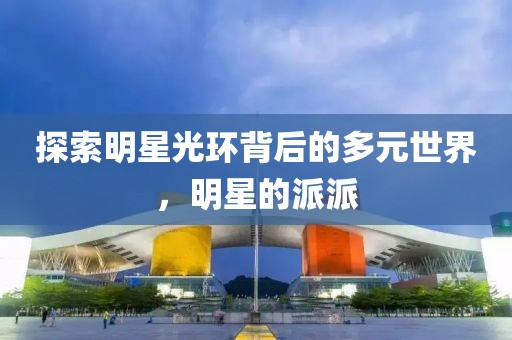 探索明星光环背后的多元世界，明星的派派