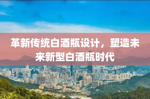 革新传统白酒瓶设计，塑造未来新型白酒瓶时代