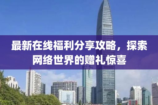 最新在线福利分享攻略，探索网络世界的赠礼惊喜