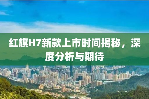 红旗H7新款上市时间揭秘，深度分析与期待