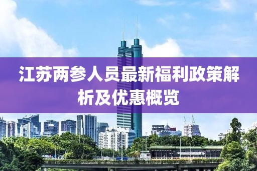 江苏两参人员最新福利政策解析及优惠概览