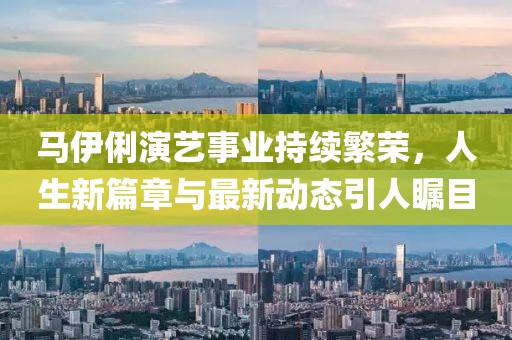 马伊俐演艺事业持续繁荣，人生新篇章与最新动态引人瞩目